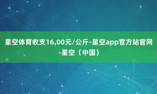 星空体育收支16.00元/公斤-星空app官方站官网-星空（中国）
