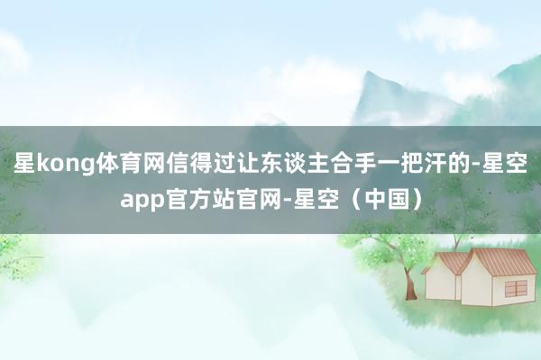 星kong体育网信得过让东谈主合手一把汗的-星空app官方站官网-星空（中国）