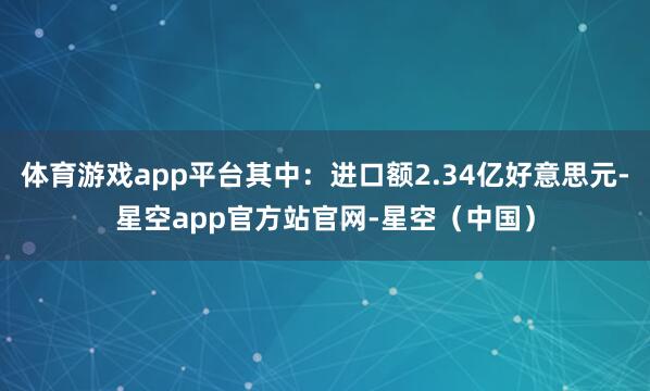 体育游戏app平台其中：进口额2.34亿好意思元-星空app官方站官网-星空（中国）