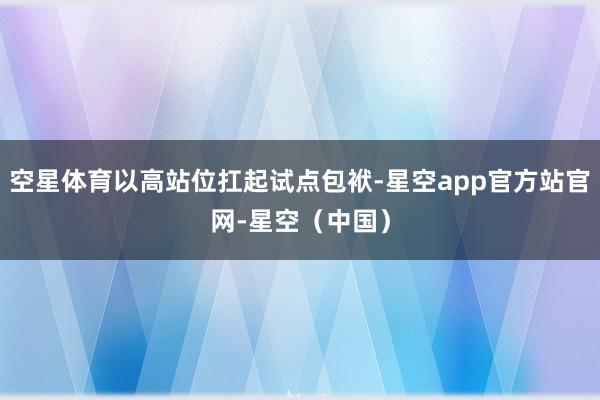 空星体育以高站位扛起试点包袱-星空app官方站官网-星空（中国）
