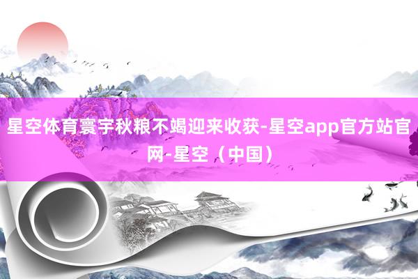 星空体育寰宇秋粮不竭迎来收获-星空app官方站官网-星空（中国）