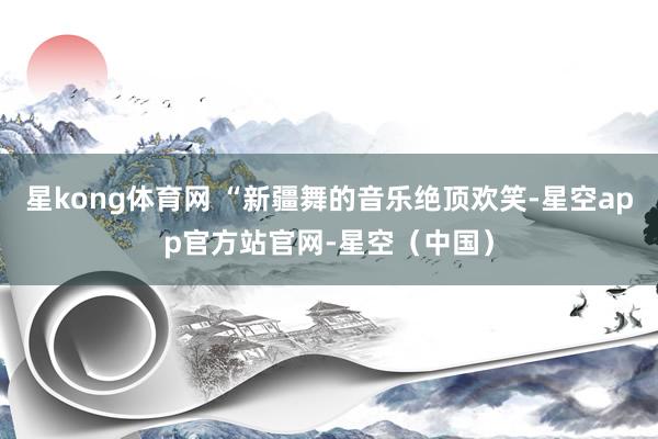 星kong体育网 “新疆舞的音乐绝顶欢笑-星空app官方站官网-星空（中国）