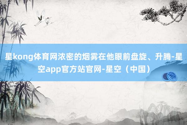 星kong体育网浓密的烟雾在他眼前盘旋、升腾-星空app官方站官网-星空（中国）