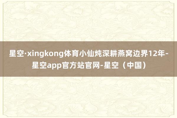 星空·xingkong体育小仙炖深耕燕窝边界12年-星空app官方站官网-星空（中国）