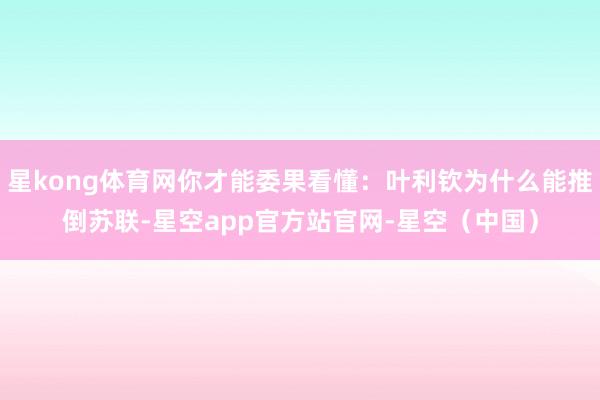星kong体育网你才能委果看懂：叶利钦为什么能推倒苏联-星空app官方站官网-星空（中国）