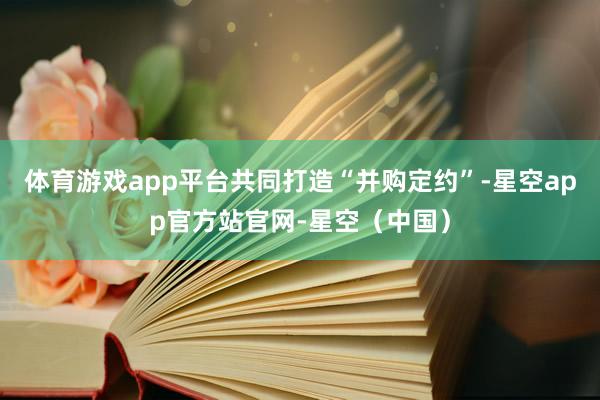 体育游戏app平台共同打造“并购定约”-星空app官方站官网-星空(中国)