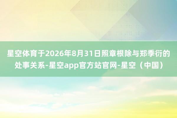 星空体育于2026年8月31日照章根除与郑季衍的处事关系-星空app官方站官网-星空（中国）