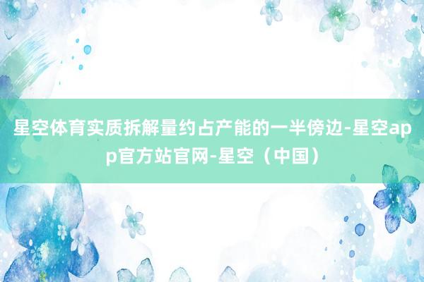 星空体育实质拆解量约占产能的一半傍边-星空app官方站官网-星空（中国）