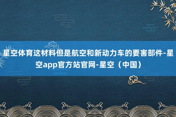 星空体育这材料但是航空和新动力车的要害部件-星空app官方站官网-星空（中国）