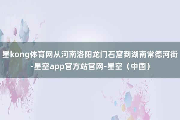 星kong体育网从河南洛阳龙门石窟到湖南常德河街-星空app官方站官网-星空（中国）