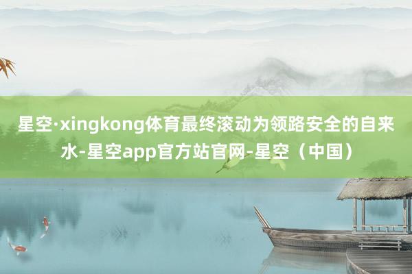 星空·xingkong体育最终滚动为领路安全的自来水-星空app官方站官网-星空（中国）
