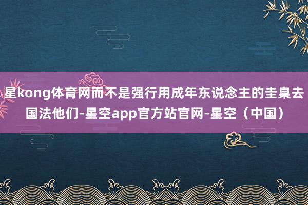 星kong体育网而不是强行用成年东说念主的圭臬去国法他们-星空app官方站官网-星空（中国）