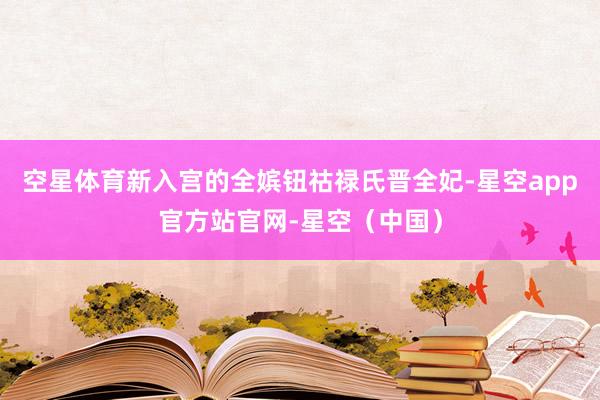 空星体育新入宫的全嫔钮祜禄氏晋全妃-星空app官方站官网-星空（中国）