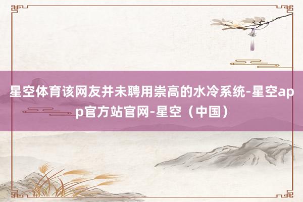 星空体育该网友并未聘用崇高的水冷系统-星空app官方站官网-星空（中国）
