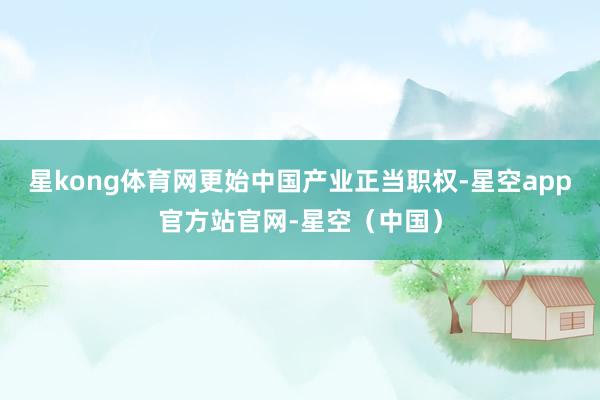 星kong体育网更始中国产业正当职权-星空app官方站官网-星空（中国）