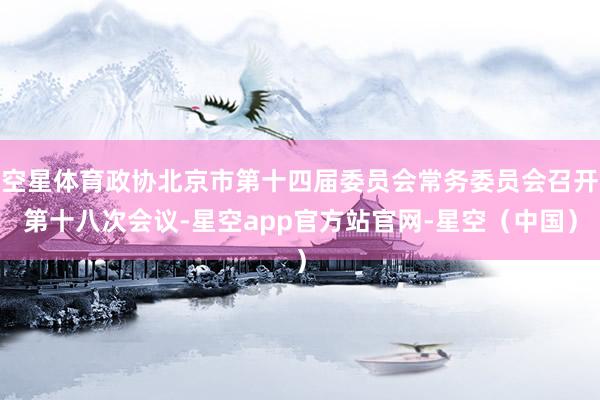 空星体育政协北京市第十四届委员会常务委员会召开第十八次会议-星空app官方站官网-星空（中国）
