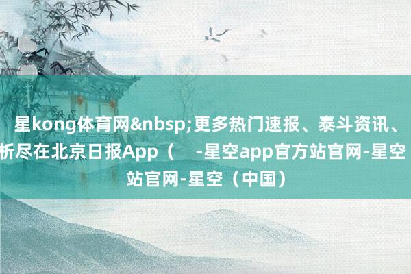星kong体育网&nbsp;更多热门速报、泰斗资讯、深度分析尽在北京日报App（    -星空app官方站官网-星空（中国）