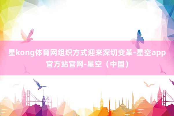 星kong体育网组织方式迎来深切变革-星空app官方站官网-星空(中国)