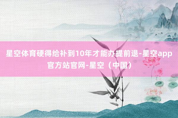 星空体育硬得给补到10年才能办提前退-星空app官方站官网-星空（中国）