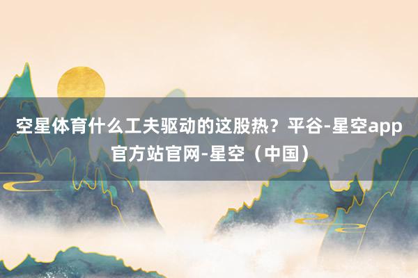 空星体育什么工夫驱动的这股热？平谷-星空app官方站官网-星空（中国）