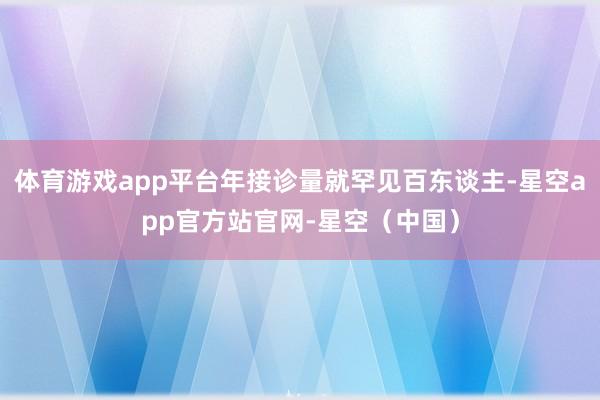 体育游戏app平台年接诊量就罕见百东谈主-星空app官方站官网-星空(中国)