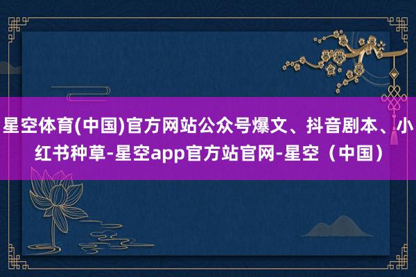 星空体育(中国)官方网站公众号爆文、抖音剧本、小红书种草-星空app官方站官网-星空（中国）