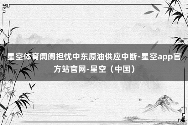 星空体育阛阓担忧中东原油供应中断-星空app官方站官网-星空(中国)