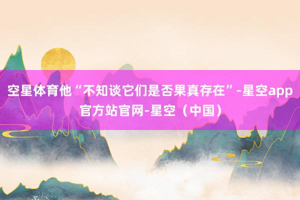 空星体育他“不知谈它们是否果真存在”-星空app官方站官网-星空(中国)