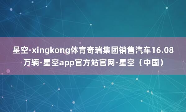 星空·xingkong体育奇瑞集团销售汽车16.08万辆-星空app官方站官网-星空（中国）