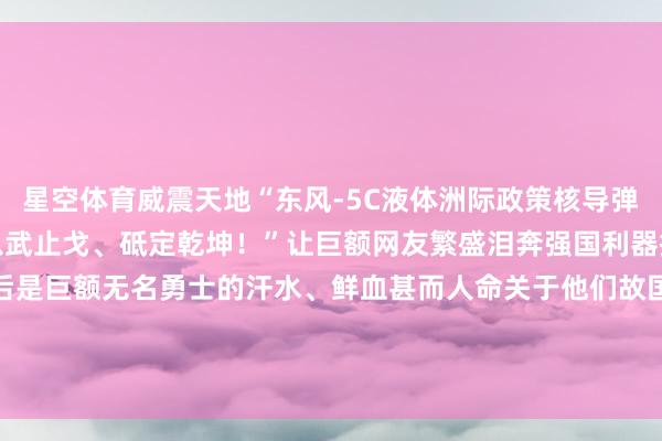 星空体育威震天地　　“东风-5C液体洲际政策核导弹　　全时谨防、灵验威慑　　以武止戈、砥定乾坤！”　　让巨额网友繁盛泪奔　　强国利器挺起中国脊梁的背后　　是巨额无名勇士的　　汗水、鲜血甚而人命　　关于他们　　故国不会健忘　　东说念主民也不会健忘　　历史的回响从未远去　　大国重器亦然和平的底气！　　-星空app官方站官网-星空（中国）