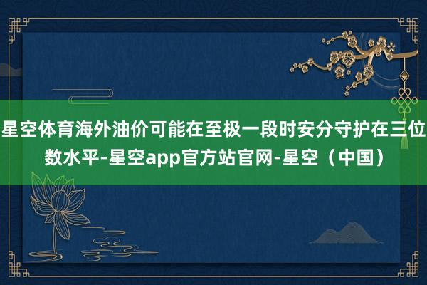 星空体育海外油价可能在至极一段时安分守护在三位数水平-星空app官方站官网-星空（中国）