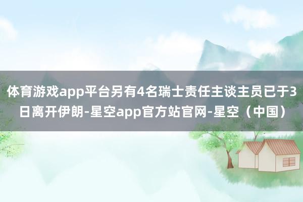 体育游戏app平台另有4名瑞士责任主谈主员已于3日离开伊朗-星空app官方站官网-星空（中国）